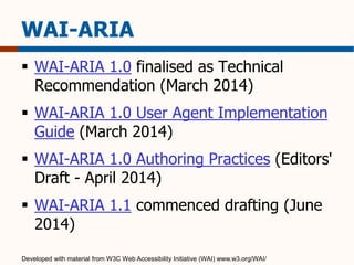 WAI-ARIA 
 WAI-ARIA 1.0 finalised as Technical 
Recommendation (March 2014) 
 WAI-ARIA 1.0 User Agent Implementation 
Guide (March 2014) 
 WAI-ARIA 1.0 Authoring Practices (Editors' 
Draft - April 2014) 
 WAI-ARIA 1.1 commenced drafting (June 
2014) 
Developed with material from W3C Web Accessibility Initiative (WAI) www.w3.org/WAI/ 
 