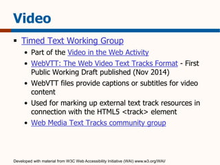 Video 
 Timed Text Working Group 
• Part of the Video in the Web Activity 
• WebVTT: The Web Video Text Tracks Format - First 
Public Working Draft published (Nov 2014) 
• WebVTT files provide captions or subtitles for video 
content 
• Used for marking up external text track resources in 
connection with the HTML5 <track> element 
• Web Media Text Tracks community group 
Developed with material from W3C Web Accessibility Initiative (WAI) www.w3.org/WAI/ 
 