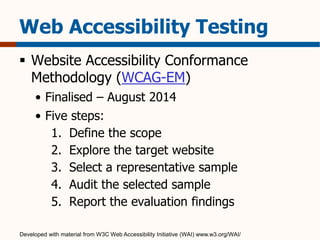 Web Accessibility Testing 
 Website Accessibility Conformance 
Methodology (WCAG-EM) 
• Finalised – August 2014 
• Five steps: 
1. Define the scope 
2. Explore the target website 
3. Select a representative sample 
4. Audit the selected sample 
5. Report the evaluation findings 
Developed with material from W3C Web Accessibility Initiative (WAI) www.w3.org/WAI/ 
 