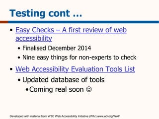 Testing cont … 
 Easy Checks – A first review of web 
accessibility 
• Finalised December 2014 
• Nine easy things for non-experts to check 
 Web Accessibility Evaluation Tools List 
• Updated database of tools 
•Coming real soon  
Developed with material from W3C Web Accessibility Initiative (WAI) www.w3.org/WAI/ 
 