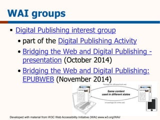 WAI groups 
 Digital Publishing interest group 
• part of the Digital Publishing Activity 
• Bridging the Web and Digital Publishing - 
presentation (October 2014) 
• Bridging the Web and Digital Publishing: 
EPUBWEB (November 2014) 
Developed with material from W3C Web Accessibility Initiative (WAI) www.w3.org/WAI/ 
 