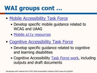 WAI groups cont … 
 Mobile Accessibility Task Force 
• Develop specific mobile guidance related to 
WCAG and UAAG 
• Mobile a11y resources 
 Cognitive Accessibility Task Force 
• Develop specific guidance related to cognitive 
and learning disabilities 
• Cognitive Accessibility Task Force work, including 
outputs and draft documents 
Developed with material from W3C Web Accessibility Initiative (WAI) www.w3.org/WAI/ 
 