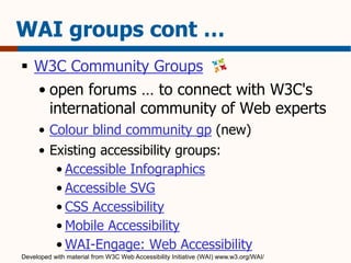 WAI groups cont … 
 W3C Community Groups 
• open forums … to connect with W3C's 
international community of Web experts 
• Colour blind community gp (new) 
• Existing accessibility groups: 
• Accessible Infographics 
• Accessible SVG 
• CSS Accessibility 
• Mobile Accessibility 
• WAI-Engage: Web Accessibility 
Developed with material from W3C Web Accessibility Initiative (WAI) www.w3.org/WAI/ 
 