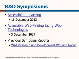R&D Symposiums 
 Accessible e-Learning 
• 16 December 2013 
 Accessible Way-Finding Using Web 
Technologies 
• 3 December 2014 
 Previous Symposia Reports 
• WAI Research and Development Working Group 
Developed with material from W3C Web Accessibility Initiative (WAI) www.w3.org/WAI/ 
 