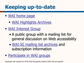 Keeping up-to-date 
 WAI home page 
 WAI Highlights Archives 
 WAI Interest Group 
• A public group with a mailing list for 
general discussion on Web accessibility 
• WAI-IG mailing list archives and 
subscription information 
 Participate in WAI groups 
Developed with material from W3C Web Accessibility Initiative (WAI) www.w3.org/WAI/ 
