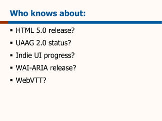 Who knows about: 
 HTML 5.0 release? 
 UAAG 2.0 status? 
 Indie UI progress? 
 WAI-ARIA release? 
 WebVTT? 
 