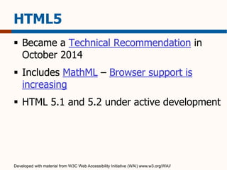 HTML5 
 Became a Technical Recommendation in 
October 2014 
 Includes MathML – Browser support is 
increasing 
 HTML 5.1 and 5.2 under active development 
Developed with material from W3C Web Accessibility Initiative (WAI) www.w3.org/WAI/ 
 