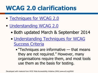 WCAG 2.0 clarifications 
 Techniques for WCAG 2.0 
 Understanding WCAG 2.0 
• Both updated March & September 2014 
• Understanding Techniques for WCAG 
Success Criteria 
• “Techniques are informative — that means 
they are not required.” However, many 
organisations require them, and most tools 
use them as the basis for testing. 
Developed with material from W3C Web Accessibility Initiative (WAI) www.w3.org/WAI/ 
 