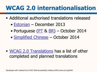 WCAG 2.0 internationalisation 
 Additional authorised translations released 
• Estonian – December 2013 
• Portuguese (PT & BR) – October 2014 
• Simplified Chinese – October 2014 
 WCAG 2.0 Translations has a list of other 
completed and planned translations 
Developed with material from W3C Web Accessibility Initiative (WAI) www.w3.org/WAI/ 
 