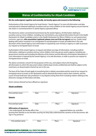Waiver of Confidentiality for Aliyah Candidate
We the undersigned, together and severally, do hereby agree and consent to the following:

Authorization of the Jewish Agency for Israel (herein: “Jewish Agency”) to store all information and data
received and/or obtained relating to ourselves and our minor children on the Jewish Agency secure Internet
site and/or in conventional form in Jewish Agency operated offices.

The electronic and/or conventional transmission by the Jewish Agency, of information relating to
ourselves and our minor children, including, but not limited to, any medical information found in the Health
Declaration for Aliyah Candidate and/or in the Health Declaration for Minor Children, to such government
ministries, agencies, olim association (optional, please cross out if do not agree) and any “public body”
dealing with and/or involved in our immigration to and absorption in Israel, provided that in the sole
discretion of the Jewish Agency such information is required by such ministry or agency in order to process
our request to immigrate/return to Israel.

Authorization of the Jewish Agency, to request and obtain any type of information, including medical
information, relating to ourselves and our minor children, from any person and/or agency, including any
government ministry and including the Ministry of the Interior and the Ministry of Immigrant Absorption, if
such information is required by the Jewish Agency, in its sole discretion, in order to process our request to
immigrate/return to Israel.

The above constitutes consent for the purposes of the Law, and subject only to the foregoing,
all information to which this document relates shall be kept strictly confidential and shall be subject to the
restrictions on dissemination thereof set out in the Law.

The laws of the State of Israel apply to everything that is related, associated and the result of our request to
immigrate/return to Israel, to this declaration and its attached documents and/or their contents, and the
courts of Israel shall have sole jurisdiction in any dispute arising there-from including matters relating to the
electronic storage of information and data.

And in witness thereof we have affixed our signature:

Aliyah candidate:


First and last name                  Date                         Place                  Signature

Spouse:


First and last name                  Date                         Place                  Signature

Affirmation of signature:
I, the undersigned, do hereby affirm that ________________________appeared before me, and after
proving their identity to me and after assuring me they fully understood the contents of the documents, did
sign in my presence.


   First and last name                  Date                     Place                     Signature
 
