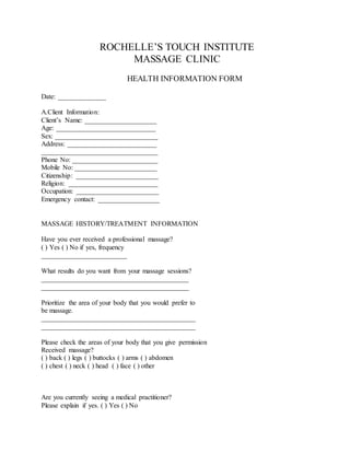 ROCHELLE’S TOUCH INSTITUTE
MASSAGE CLINIC
HEALTH INFORMATION FORM
Date: ______________
A.Client Information:
Client’s Name: _____________________
Age: _____________________________
Sex: ______________________________
Address: __________________________
__________________________________
Phone No: _________________________
Mobile No: ________________________
Citizenship: ________________________
Religion: __________________________
Occupation: ________________________
Emergency contact: __________________
MASSAGE HISTORY/TREATMENT INFORMATION
Have you ever received a professional massage?
( ) Yes ( ) No if yes, frequency
_________________________
What results do you want from your massage sessions?
___________________________________________
___________________________________________
Prioritize the area of your body that you would prefer to
be massage.
_____________________________________________
_____________________________________________
Please check the areas of your body that you give permission
Received massage?
( ) back ( ) legs ( ) buttocks ( ) arms ( ) abdomen
( ) chest ( ) neck ( ) head ( ) face ( ) other
Are you currently seeing a medical practitioner?
Please explain if yes. ( ) Yes ( ) No
 