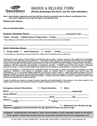 WAIVER & RELEASE FORM
                                           (Please photocopy this form, one for each attendee.)

Note: Each student registrant must have his/her parent or guardian sign the Waiver and Release Form.
      Each adult registrant must sign the Waiver and Release Form.

Please print clearly.



Church Attending With:


Student Attendee Name:                                                                              Graduation Year:

Male Female Middle School High School *E-Mail:
* By providing your email address you will receive Dare 2 Share’s Soul Fuel devotional in your email inbox.



--—————————————————————————————————————————————————————
Adult Attendee Name:                                                                                _____

Group Leader Adult Chaperone                            Parent             E-Mail:
* By providing your email address you will receive Dare 2 Share’s Soul Fuel devotional in your email inbox.



“Having been made aware of the activities the registrant will be doing, I hereby consent to the registrant’s participation
in the Dare 2 Share Ministries (D2S) conference. I voluntarily release and forever discharge D2S from any and all liability,
claims, actions, or rights of action which are in any way related to the registrant’s participation in the conference activities.
I agree to indemnify and hold D2S harmless from any and all costs or damages, including attorney fees, incurred in
connection with the registrant’s participation in conference activities. I further agree not to sue, assert or otherwise
maintain any claim or cause of action against D2S arising from the registrant’s participation in conference activities.
In case of emergency, I understand every reasonable effort will be made to contact the parents or guardians of minor
registrants. However, if the parents or guardians cannot be reached within a reasonable time period under the
circumstances, or if I, the below signed registrant am 18 years of age or older, I hereby give D2S permission to act on
registrant’s behalf in seeking and administering medical treatment in the event that such treatment is deemed necessary or
advisable for the registrant’s health, safety and welfare. I release D2S from liability in acting on registrant’s behalf in this
regard and rendering such medical treatment.

I agree to submit any claims or causes of action regarding the enforceability of this waiver or any claim related to the
subject matter herein to the Christian Coalition/mediation organization for binding resolution.”




Emergency Contact Information:                        Parent/Guardian                   Other
Name:                                                                                                         (please print)

Home Address:
City:                                                                    State:                               Zip:
Phone: (           )               ________________                     (       )                             _______
              Daytime                                                        Evening


Signature:                                                     Registrant over 18 years of age
Signature required by parent/guardian for all registrants under 18 years of age


STUDENTS: PLEASE RETURN THIS FORM TO YOUR YOUTH LEADER AT LEAST ONE WEEK PRIOR TO THE EVENT.
    Youth Leaders: Please bring all forms with you to the event and drop them off at the registration area.

           P.O. Box 745323 * Arvada, CO 80006-5323 * 303.425.1606 * 800.462.8355 * fax 303.425.1633 * www.dare2share.org
 