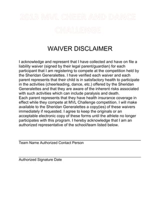 WAIVER DISCLAIMER
I acknowledge and represent that I have collected and have on file a
liability waiver (signed by their legal parent/guardian) for each
participant that I am registering to compete at the competition held by
the Sheridan Generalettes. I have verified each waiver and each
parent represents that their child is in satisfactory health to participate
in the activities (cheerleading, dance, etc.) offered by the Sheridan
Generalettes and that they are aware of the inherent risks associated
with such activities which can include paralysis and death.
Each parent represents that they have health insurance coverage in
effect while they compete at MVL Challenge competition. I will make
available to the Sheridan Generalettes a copy(ies) of these waivers
immediately if requested. I agree to keep the originals or an
acceptable electronic copy of these forms until the athlete no longer
participates with this program. I hereby acknowledge that I am an
authorized representative of the school/team listed below.
________________________________________________________
Team Name Authorized Contact Person
____________________________________________________________
Authorized Signature Date
 