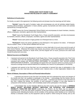 WOODLANDS YOUTH RUGBY CLUB
                              WAIVER AND RELEASE OF LIABILITY AGREEMENT


Definitions & Construction:

For brevity, as used in this agreement, the following words and phrases have the meanings set forth below.

        "Activity" means the sport of amateur rugby and encompasses any and all activities related thereto,
including without limitation, participation in travel, practice, games, tournaments and other events and activities
sponsored by or through the Club.

         "CISD" means the Conroe Independent School District and encompasses its board members, directors,
officers, employees, volunteers, agents and other representatives.

       "Club" means the Woodlands Youth Rugby Club, a Texas nonprofit corporation, and also encompasses
its members, directors, officers, employees, volunteers, agents and other representatives.

        "Parent" means each parent or legal guardian of a Participant that is a minor.

       "Participant" means the person identified as the Participant in the signature line below. A Participant
may be a player, coach, or other person affiliated with the Club.

Use of the words "I" or "my" in this agreement in relation to a minor shall refer (i) to such minor and (ii) to each of
such minor's Parents. Whenever the context may require, any pronoun used in this agreement shall include the
corresponding masculine, feminine or neuter forms, and the singular form of nouns, pronouns and verbs shall
include the plural and vice-versa.

Medical Insurance and Eligibility:

1.    I represent and warrant to the Woodlands Youth Rugby Club, a Texas nonprofit corporation (the "Club") that
      I currently have and will maintain throughout my participation in the Activity (defined below), medical
      insurance that contains NO RESTRICTIONS PERTAINING TO ACCIDENTS THAT OCCUR DURING
      PARTICIPATION IN SPORTS. I acknowledge and agree that such insurance will be my primary source of
      insurance coverage should medical treatment be necessary as a result of my participation in the Activity.

2.    I represent and warrant to the Club that I am not suspended or banned from play or participation in the
      Activity by any club, local area union, territorial union, national union, or other organization related to the
      Activity.

Waiver & Release, Assumption of Risk and Parental Indemnification

1.          I represent and warrant to the Club that I and familiar with and understand the nature and dangers of
      the Activity and that I am qualified to participate in the Activity. I acknowledge that the Activity may be
      conducted on premises and/or in facilities open to the public. I represent and warrant to the Club that if at
      any time I believe the Activity, the condition of such premises or facilities, or any other element or
      component of the Activity is unsafe, I will immediately cease further participation in the Activity.

2.           I acknowledge that: (a) the Activities offered by the Club involve risk and the danger of SERIOUS
      BODILY INJURY, INCLUDING WITHOUT LIMITATION, THE POTENTIAL FOR PERMANENT
      DISABILITY, PARALYSIS AND DEATH (collectively, the “Risks”); (b) the Risks may be caused or
      exacerbated by: (i) my own acts and/or omissions; (ii) the acts and/or omissions of others participating in,
      coaching and/or officiating the Activity; (iii) the condition of the premises and/or facilities on or in which the
      Activity is conducted; and/or (iv) the equipment used by myself or others during the Activity; and (c) the
 
