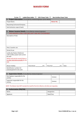 WAIVER FORM
Page 1 of 1 Form # HSEQ-WF (Rev 2 - Mar 23)
To Use: ☐ Ladder/Step Ladder ☐ 120 V Power Tools ☐ Non-Cordless Power Tools
1. Project Information: (To be filled by initiator/originator of this Waiver)
Project Name: Waiver No.:
Requesting Contractor/Company:
Sub-Contractor scope of work:
2. Waiver Issuance Details: (To be filled by initiator/originator)
THIS WAIVER IS ONLY FOR ONE SHIFT AND NOT EXTENDABLE
Description of Task:
Area / Location use:
Period of use:
Justify why Podium Platforms/
110V cordless power tools cannot
be used:
Waiver will only be issued if there is
no other alternative possible for the
task
Waiver Validity: Time (from): __________Hrs. Time (To): __________Hrs. Date:
Identification numbers for
tools/equipment to be used:
3. Supervision Details: (To be filled by initiator/originator)
Site Engineer responsible for the
activity:
Contact:
Supervisor responsible for the
activity:
Contact:
NOTE: This Waiver does NOT exclude the need for Permit to Work or all other pre-requisites.
4. Authorization (PM/CM)
Name: Designation:
Signature: Date/Time:
 