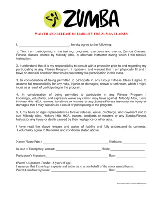 WAIVER AND RELEASE OF LIABILITY FOR ZUMBA CLASSES


I, _____________________________, hereby agree to the following:

1. That I am participating in the training, programs, exercises and events, Zumba Classes,
Fitness classes offered by Mileddy Albo, or alternate instructor during which I will receive
instruction.

2. I understand that it is my responsibility to consult with a physician prior to and regarding my
participating in any Fitness Program. I represent and warrant that I am physically fit and I
have no medical condition that would prevent my full participation in this class.

3. In consideration of being permitted to participate in any Group Fitness Class I agree to
assume full responsibility for any risks, injuries or damages, known or unknown, which I might
incur as a result of participating in the program.

4. In consideration of being permitted to participate in any Fitness Program I
knowingly, voluntarily, and expressly waive any claim I may have against Mileddy Albo, Love
Hickory Hills HOA, owners, landlords or insurers or any Zumba/Fitness Instructor for injury or
damages that I may sustain as a result of participating in the program.

5. I, my heirs or legal representatives forever release, waive, discharge, and covenant not to
sue Mileddy Albo, Hickory Hills HOA, owners, landlords or insurers or any Zumba/Fitness
Instructor any injury or death caused by their negligence or other acts.

I have read the above release and waiver of liability and fully understand its contents.
 I voluntarily agree to the terms and conditions stated above.


Name (Please Print): __________________________________________ Birthdate: _______________

In case of Emergency, contact: _____________________________ Phone:______________________

Participant’s Signature:________________________________________ Date: ___________________

(Parent’s signature if under 18 years of age)
I represent that I have legal capacity and authorize to act on behalf of the minor named herein.
Parent/Guardian Signature: ____________________________________ Date: ___________________



                                                                           WAIVEROFLIABILITYFORZUMBA CLASSES
 