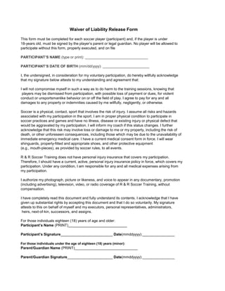 This form must be completed for each soccer player (participant) and, if the player is under
18-years old, must be signed by the player’s parent or legal guardian. No player will be allowed to
participate without this form, properly executed, and on file
PARTICIPANT’S NAME (type or print): _______________________________
PARTICIPANT’S DATE OF BIRTH (mm/dd/yyyy): _______________________
I, the undersigned, in consideration for my voluntary participation, do hereby willfully acknowledge
that my signature below attests to my understanding and agreement that:
I will not compromise myself in such a way as to do harm to the training sessions, knowing that
players may be dismissed from participation, with possible loss of payment or dues, for violent
conduct or unsportsmanlike behavior on or off the field of play. I agree to pay for any and all
damages to any property or indemnities caused by me willfully, negligently, or otherwise.
Soccer is a physical, contact, sport that involves the risk of injury. I assume all risks and hazards
associated with my participation in the sport. I am in proper physical condition to participate in
soccer practices and games and have no illness, disease or existing injury or physical defect that
would be aggravated by my participation. I will inform my coach if this status changes. I further
acknowledge that this risk may involve loss or damage to me or my property, including the risk of
death, or other unforeseen consequences, including those which may be due to the unavailability of
immediate emergency medical care. I have a current medical consent form in force. I will wear
shinguards, properly-fitted and appropriate shoes, and other protective equipment
(e.g., mouth-pieces), as provided by soccer rules, to all events.
R & R Soccer Training does not have personal injury insurance that covers my participation.
Therefore, I should have a current, active, personal injury insurance policy in force, which covers my
participation. Under any condition, I am responsible for any and all medical expenses arising from
my participation.
I authorize my photograph, picture or likeness, and voice to appear in any documentary, promotion
(including advertising), television, video, or radio coverage of R & R Soccer Training, without
compensation.
I have completely read this document and fully understand its contents. I acknowledge that I have
given up substantial rights by accepting this document and that I do so voluntarily. My signature
attests to this on behalf of myself and my executors, personal representatives, administrators,
heirs, next-of-kin, successors, and assigns.
For those individuals eighteen (18) years of age and older:
Participant’s Name (PRINT)_____________________________
Participant’s Signature______________________________Date(mmddyyyy):________________
For those individuals under the age of eighteen (18) years (minor):
Parent/Guardian Name (PRINT)_______________________________
Parent/Guardian Signature_________________________Date(mmddyyyy):________________
Waiver of Liability Release Form
 