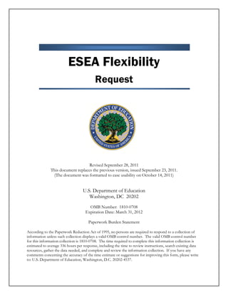 ESEA Flexibility
Request
Revised September 28, 2011
This document replaces the previous version, issued September 23, 2011.
(The document was formatted to ease usability on October 14, 2011)
U.S. Department of Education
Washington, DC 20202
OMB Number: 1810-0708
Expiration Date: March 31, 2012
Paperwork Burden Statement
According to the Paperwork Reduction Act of 1995, no persons are required to respond to a collection of
information unless such collection displays a valid OMB control number. The valid OMB control number
for this information collection is 1810-0708. The time required to complete this information collection is
estimated to average 336 hours per response, including the time to review instructions, search existing data
resources, gather the data needed, and complete and review the information collection. If you have any
comments concerning the accuracy of the time estimate or suggestions for improving this form, please write
to: U.S. Department of Education, Washington, D.C. 20202-4537.
 