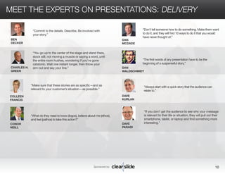 MEET THE EXPERTS ON PRESENTATIONS: DELIVERY 
Sponsored by: 10 
COLLEEN 
FRANCIS 
CONOR 
NEILL 
DAN 
MCDADE 
DAN 
WALDSCHMIDT 
DAVE 
KURLAN 
DAVE 
PARADI 
“Make sure that these stories are as specific—and as 
relevant to your customer’s situation—as possible.” 
“If you don’t get the audience to see why your message 
is relevant to their life or situation, they will pull out their 
smartphone, tablet, or laptop and find something more 
interesting.” 
“What do they need to know (logos), believe about me (ethos), 
and feel (pathos) to take this action?” 
“Don’t tell someone how to do something. Make them want 
to do it, and they will find 10 ways to do it that you would 
have never thought of.” 
“The first words of any presentation have to be the 
beginning of a suspenseful story.” 
“Always start with a quick story that the audience can 
relate to.” 
BEN 
DECKER 
CHARLES H. 
GREEN 
“Commit to the details. Describe. Be involved with 
your story.” 
“You go up to the center of the stage and stand there, 
stock still, not moving a muscle or saying a word, until 
the entire room hushes, wondering if you’ve gone 
catatonic. Wait one instant longer, then throw your 
arm out and say your line.” 
 