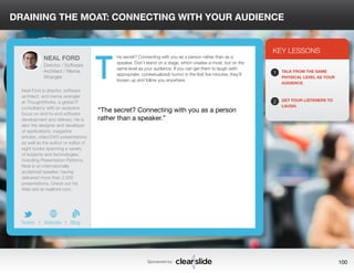DRAINING THE MOAT: CONNECTING WITH YOUR AUDIENCE 
he secret? Connecting with you as a person rather than as a 
speaker. Don’t stand on a stage, which creates a moat, but on the 
same level as your audience. If you can get them to laugh (with 
appropriate, contextualized) humor in the first five minutes, they’ll 
loosen up and follow you anywhere. 
3 
KEY LESSONS 
1 
2 
TALK FROM THE SAME 
PHYSICAL LEVEL AS YOUR 
AUDIENCE. 
GET YOUR LISTENERS TO 
LAUGH. “The secret? Connecting with you as a person 
rather than a speaker.” 
Sponsored by: 100 
NEAL FORD 
Director / Software 
Architect / Meme 
Wrangler 
Neal Ford is director, software 
architect, and meme wrangler 
at ThoughtWorks, a global IT 
consultancy with an exclusive 
focus on end-to-end software 
development and delivery. He is 
also the designer and developer 
of applications, magazine 
articles, video/DVD presentations 
as well as the author or editor of 
eight books spanning a variety 
of subjects and technologies, 
including Presentation Patterns. 
Neal is an internationally 
acclaimed speaker, having 
delivered more than 2,000 
presentations. Check out his 
Web site at nealford.com. 
b 
Twitter I Website I Blog 
T 
 
