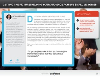 GETTING THE PICTURE: HELPING YOUR AUDIENCE ACHIEVE SMALL VICTORIES 
on’t ask your audiences to go out and change the world. 
I know this goes against the trend of ultra-inspiring TED Talks, but 
to get people to take action, you have to give them small victories 
that they can achieve immediately. What can you give your audi-ences 
that they can go back to their desk and instantly put into practice? 
I focus on making organizations better visual communicators, and this has the 
potential to become a heady and idealistic topic that, if presented only in this 
way, can lead to little if any actual change. But my approach is a balanced one 
in which I alternate between theory and the practical: I might first discuss the 
Picture Superiority Effect—a scientific principal that demonstrates that people 
process information far better as images than they do as text—but then I offer a 
handful of tips for actually using imagery effectively in PowerPoint presentations. 
Or, I’ll discuss the importance of finding the story within one’s data, and then 
immediately show how to use Excel to create a more effective chart. 
By all means, inspire people to change the world. Just tell them how to take the 
first step. 
3 
KEY LESSONS 
1 
2 
TO GET PEOPLE TO TAKE 
ACTION, GIVE THEM SMALL 
VICTORIES THAT THEY CAN 
ACHIEVE IMMEDIATELY. 
PEOPLE PROCESS 
INFORMATION BETTER AS 
IMAGES THAN AS TEXT. 
“To get people to take action, you have to give 
them small victories that they can achieve 
immediately.” 
Sponsored by: 101 
NOLAN HAIMS 
Owner 
With more than 20 years 
of experience in visual 
communications, Nolan Haims 
helps organizations and 
individuals show up differently 
and tell better stories with 
fewer words. Nolan speaks at 
national conferences and writes 
extensively on visual storytelling. 
Microsoft has recognized him 
as one of only 11 PowerPoint 
MVPs in the United States for his 
contributions to the presentation 
community. Read more at his 
site, PresentYourStory.com. 
Twitter I Website 
D 
 