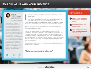 FOLLOWING UP WITH YOUR AUDIENCE 
f “taking action” is your goal for your audiences, then here are your es-sential 
Sponsored by: 102 
steps. 
First, identify their problem and make them feel the pain. Humans are 
more likely to move away from pain than toward pleasure. 
People become numb to pain (big and small), so your first challenge is to use 
the power of your words to make them feel the discomfort of their problem. 
The next step is probably the most intuitive one for speakers and trainers: 
Give solutions and action steps. 
The next two steps, however, are what most people miss entirely: Get a 
commitment, and follow up. Yes, this is more work for you as a speaker, but 
if you want action, then this is what you need to do. Get a verbal or written 
commitment from your audience members. Then, have a system to follow up 
with them afterward. The least work-intensive version is to have them write out 
their action steps in a letter. Then, you mail that letter back to them 30 days 
after your presentation. 
Get creative with your commitment, and follow up. You will see some amazing 
results from your audiences. 
3 
KEY LESSONS 
1 
2 
3 
IDENTIFY YOUR AUDIENCE’S 
PROBLEM, AND MAKE THEM 
FEEL IT. 
PROVIDE SOLUTIONS AND 
ACTION STEPS. 
GET A COMMITMENT FROM 
YOUR AUDIENCE MEMBERS, 
AND FOLLOW UP. 
“Get a commitment, and follow up.” 
SHARÍ 
ALEXANDER 
Influence Specialist / 
Professional Speaker 
Sharí Alexander is a self-proclaimed 
influence junkie. 
She has built her career as a 
speaker, writer, trainer, and 
coach by revealing secrets 
of enhanced communication 
techniques. She has made it her 
mission to discover the influential 
techniques that masterful 
communicators use and translate 
them to practical and strategic 
use in modern business. Certified 
in neurolinguistic programing, 
microexpressions, and body 
language, Sharí’s clients include 
Fortune 100 companies, CEOs, 
politicians, an NFL player, and 
New York Times bestselling 
authors. 
b 
Twitter I Website I Blog 
I 
 