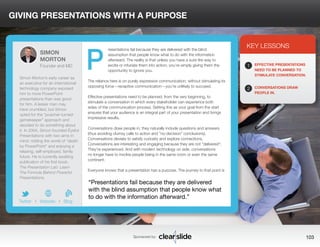 GIVING PRESENTATIONS WITH A PURPOSE 
resentations fail because they are delivered with the blind 
assumption that people know what to do with the information 
afterward. The reality is that unless you have a sure-fire way to 
excite or infuriate them into action, you’re simply giving them the 
opportunity to ignore you. 
The reliance here is on purely expressive communication; without stimulating its 
opposing force—receptive communication—you’re unlikely to succeed. 
Effective presentations need to be planned, from the very beginning, to 
stimulate a conversation in which every stakeholder can experience both 
sides of the communication process. Setting this as your goal from the start 
ensures that your audience is an integral part of your presentation and brings 
impressive results. 
Conversations draw people in; they naturally include questions and answers 
(thus avoiding clumsy calls to action and “no-decision” conclusions). 
Conversations deviate to satisfy curiosity and explore connections. 
Conversations are interesting and engaging because they are not “delivered”: 
They’re experienced. And with modern technology on side, conversations 
no longer have to involve people being in the same room or even the same 
continent. 
Everyone knows that a presentation has a purpose. The journey to that point is 
3 
KEY LESSONS 
1 
2 
EFFECTIVE PRESENTATIONS 
NEED TO BE PLANNED TO 
STIMULATE CONVERSATION. 
CONVERSATIONS DRAW 
PEOPLE IN. 
“Presentations fail because they are delivered 
with the blind assumption that people know what 
to do with the information afterward.” 
Sponsored by: 103 
SIMON 
MORTON 
Founder and MD 
Simon Morton’s early career as 
an executive for an international 
technology company exposed 
him to more PowerPoint 
presentations than was good 
for him. A lesser man may 
have crumbled, but Simon 
opted for the “poacher-turned-gamekeeper” 
approach and 
decided to do something about 
it. In 2004, Simon founded Eyeful 
Presentations with two aims in 
mind: ridding the world of “death 
by PowerPoint” and enjoying a 
relaxing, self-employed, family 
future. He is currently awaiting 
publication of his first book, 
The Presentation Lab: Learn 
The Formula Behind Powerful 
Presentations. 
b 
Twitter I Website I Blog 
P 
 