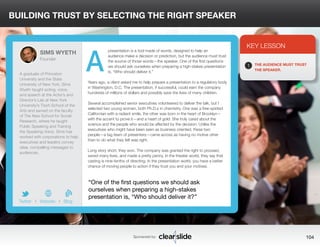BUILDING TRUST BY SELECTING THE RIGHT SPEAKER 
presentation is a tool made of words, designed to help an 
audience make a decision or prediction, but the audience must trust 
the source of those words—the speaker. One of the first questions 
we should ask ourselves when preparing a high-stakes presentation 
is, “Who should deliver it.” 
Years ago, a client asked me to help prepare a presentation to a regulatory body 
in Washington, D.C. The presentation, if successful, could earn the company 
hundreds of millions of dollars and possibly save the lives of many children. 
Several accomplished senior executives volunteered to deliver the talk, but I 
selected two young women, both Ph.D.s in chemistry. One was a free-spirited 
Californian with a radiant smile, the other was born in the heart of Brooklyn— 
with the accent to prove it—and a heart of gold: She truly cared about the 
science and the people who would be affected by the decision. Unlike the 
executives who might have been seen as business oriented, these two 
people—a tag team of presenters—came across as having no motive other 
than to do what they felt was right. 
Long story short, they won. The company was granted the right to proceed, 
saved many lives, and made a pretty penny. In the theater world, they say that 
casting is nine-tenths of directing. In the presentation world, you have a better 
chance of moving people to action if they trust you and your motives. 
3 
KEY LESSON 
1 THE AUDIENCE MUST TRUST 
THE SPEAKER. 
“One of the first questions we should ask 
ourselves when preparing a high-stakes 
presentation is, “Who should deliver it?” 
Sponsored by: 104 
SIMS WYETH 
Founder 
A graduate of Princeton 
University and the State 
University of New York, Sims 
Wyeth taught acting, voice, 
and speech at the Actor’s and 
Director’s Lab at New York 
University’s Tisch School of the 
Arts and served on the faculty 
of The New School for Social 
Research, where he taught 
Public Speaking and Training 
the Speaking Voice. Sims has 
worked with corporations to help 
executives and leaders convey 
clear, compelling messages to 
audiences. 
b 
Twitter I Website I Blog 
A 
 