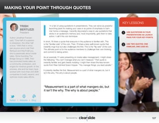 MAKING YOUR POINT THROUGH QUOTES 
’m a fan of using quotations in presentations. They can serve as powerful 
launching pads for making your case or as points of emphasis to ham-mer 
home a message. I recently discovered a way to use quotations that 
sticks in an audience’s memory and, most importantly, gets them to take 
action. I call it the coin technique. 
In short, I’ll share a quote that everyone in the audience is familiar with. This 
is the “familiar side” of the coin. Then, I’ll share a less well-known quote that 
instantly rings true but also challenges the first. This is the “flip side” of the coin. 
The ultimate point is for the audience members to challenge their own thinking 
and commit to taking action. 
As an example, if I were presenting on inside sales management, I might share 
the following: “You can’t manage what you can’t measure.” That quote is 
instantly familiar and gets heads nodding. I might then share this less-known 
quote from Rear Admiral Grace Hopper: “You manage things; you lead people.” 
It instantly clarifies the first. Measurement is a part of what mangers do, but it 
isn’t the why. The why is about people. 
3 
KEY LESSONS 
1 
2 
USE QUOTATIONS IN YOUR 
PRESENTATIONS AS LAUNCH 
PADS FOR YOUR KEY POINTS. 
USE TWO QUOTES: ONE 
FAMILIAR, ONE LESS SO. 
“Measurement is a part of what mangers do, but 
it isn’t the why. The why is about people.” 
Sponsored by: 107 
TRISH 
BERTUZZI 
President 
Author Jonathan Franzen 
said, “One-half of a passion 
is obsession, the other half 
is love.” With that in mind, 
ask anyone who’s met Trish 
Bertuzzi and they’ll tell you, 
she is passionate about inside 
sales. Since founding The 
Bridge Group in 1998, Trish 
has promoted inside sales as 
a community, profession, and 
engine for revenue growth. In the 
process, she and her team have 
worked with more than 225 B2B 
companies to build, expand, and 
optimize inside sales efforts. 
b 
Twitter I Website I Blog 
I 
 
