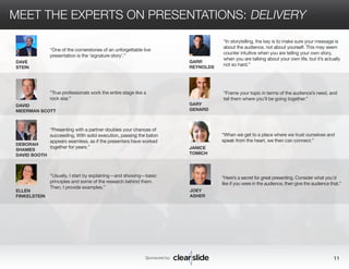 MEET THE EXPERTS ON PRESENTATIONS: DELIVERY 
GARR 
REYNOLDS 
GARY 
GENARD 
JANICE 
TOMICH 
JOEY 
ASHER 
“In storytelling, the key is to make sure your message is 
about the audience, not about yourself. This may seem 
counter intuitive when you are telling your own story, 
when you are talking about your own life, but it’s actually 
not so hard.” 
“Frame your topic in terms of the audience’s need, and 
tell them where you’ll be going together.” 
“When we get to a place where we trust ourselves and 
speak from the heart, we then can connect.” 
“Here’s a secret for great presenting. Consider what you’d 
like if you were in the audience, then give the audience that.” 
Sponsored by: 11 
DAVE 
STEIN 
DAVID 
MEERMAN SCOTT 
ELLEN 
FINKELSTEIN 
“Presenting with a partner doubles your chances of 
succeeding. With solid execution, passing the baton 
appears seamless, as if the presenters have worked 
together for years.” 
“Usually, I start by explaining—and showing—basic 
principles and some of the research behind them. 
Then, I provide examples.” 
DEBORAH 
SHAMES 
DAVID BOOTH 
“One of the cornerstones of an unforgettable live 
presentation is the ‘signature story’.” 
“True professionals work the entire stage like a 
rock star.” 
 