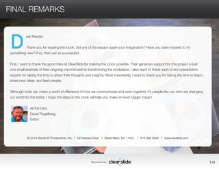Sponsored by: 110 
FINAL REMARKS 
ear Reader, 
Thank you for reading this book. Did any of the essays spark your imagination? Have you been inspired to try 
something new? If so, then we’ve succeeded. 
First, I want to thank the good folks at ClearSlide for making this book possible. Their generous support for this project is just 
one small example of their ongoing commitment to transforming the workplace. I also want to thank each of our presentation 
experts for taking the time to share their thoughts and insights. Most importantly, I want to thank you for taking the time to teach, 
share new ideas, and lead people. 
Although tools can make a world of difference in how we communicate and work together, it’s people like you who are changing 
our world for the better. I hope the ideas in this book will help you make an even bigger impact. 
All the best, 
David Rogelberg, 
Editor 
D 
© 2014 Studio B Productions, Inc. I 62 Nassau Drive I Great Neck, NY 11021 I 516 360 2622 I www.studiob.com 
 