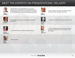MEET THE EXPERTS ON PRESENTATIONS: DELIVERY 
Sponsored by: 12 
LISA B. 
MARSHALL 
MATT 
HEINZ 
PAUL J. 
RADICH 
TERRY 
GAULT 
“Tell a story first.” 
“Solve a problem. Tell a story. Use slide layouts that 
reinforce the main message of each slide.” 
“Feedback is an adventure of discovery into yourself.” 
“Create natural breaks by asking the audience to join in.” 
TROY 
CHOLLAR 
“Provide multiple presentation options should things 
go wrong—presentation file, your computer, and a 
PDF version.” 
JOHN 
ZIMMER 
KEENAN 
“We each have our own personality and our own way of 
speaking. Some are flamboyant; some are professorial; some 
incorporate lots of humor; some are soft spoken. The list goes 
on. The important thing is not to try to be someone you’re not.” 
“A presentation is a product, and the audience’s attention is 
the currency.” 
 