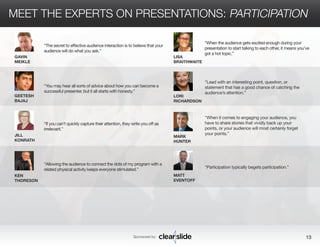 MEET THE EXPERTS ON PRESENTATIONS: PARTICIPATION 
Sponsored by: 13 
GAVIN 
MEIKLE 
GEETESH 
BAJAJ 
JILL 
KONRATH 
KEN 
THORESON 
LISA 
BRAITHWAITE 
LORI 
RICHARDSON 
MARK 
HUNTER 
“Lead with an interesting point, question, or 
statement that has a good chance of catching the 
audience’s attention.” 
“When it comes to engaging your audience, you 
have to share stories that vividly back up your 
points, or your audience will most certainly forget 
your points.” 
“The secret to effective audience interaction is to believe that your 
audience will do what you ask.” 
“You may hear all sorts of advice about how you can become a 
successful presenter, but it all starts with honesty.” 
“If you can’t quickly capture their attention, they write you off as 
irrelevant.” 
“Allowing the audience to connect the dots of my program with a 
related physical activity keeps everyone stimulated.” 
“When the audience gets excited enough during your 
presentation to start talking to each other, it means you’ve 
got a hot topic.” 
MATT 
EVENTOFF 
“Participation typically begets participation.” 
 
