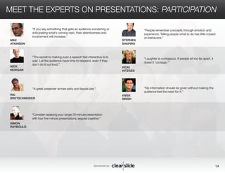 MEET THE EXPERTS ON PRESENTATIONS: PARTICIPATION 
Sponsored by: 14 
SIMON 
RAYBOULD 
STEPHEN 
SHAPIRO 
VICKI 
HITZGES 
VIVEK 
SINGH 
MAX 
ATKINSON 
NICK 
MORGAN 
RIC 
BRETSCHNEIDER 
“People remember concepts through emotion and 
experience. Telling people what to do has little impact 
on behaviors.” 
“Laughter is contagious. If people sit too far apart, it 
doesn’t ‘contage.’” 
“No information should be given without making the 
audience feel the need for it.” 
“If you say something that gets an audience wondering or 
anticipating what’s coming next, their attentiveness and 
involvement will increase.” 
“The secret to making even a speech feel interactive is to 
wait. Let the audience have time to respond, even if they 
don’t do it out loud.” 
“A great presenter arrives early and leaves late.” 
“Consider replacing your single 20-minute presentation 
with four five-minute presentations, segued together.” 
 
