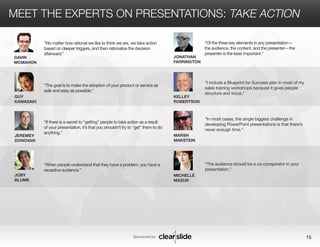 MEET THE EXPERTS ON PRESENTATIONS: TAKE ACTION 
“No matter how rational we like to think we are, we take action 
based on deeper triggers, and then rationalize the decision 
afterward.” 
Sponsored by: 15 
GAVIN 
MCMAHON 
GUY 
KAWASAKI 
JEREMEY 
DONOVAN 
JOBY 
BLUME 
JONATHAN 
FARRINGTON 
KELLEY 
ROBERTSON 
MARSH 
MAKSTEIN 
MICHELLE 
MAZUR 
“I include a Blueprint for Success plan in most of my 
sales training workshops because it gives people 
structure and focus.” 
“In most cases, the single biggest challenge in 
developing PowerPoint presentations is that there’s 
never enough time.” 
“The audience should be a co-conspirator in your 
presentation.” 
“The goal is to make the adoption of your product or service as 
safe and easy as possible.” 
“If there is a secret to “getting” people to take action as a result 
of your presentation, it’s that you shouldn’t try to “get” them to do 
anything.” 
“When people understand that they have a problem, you have a 
receptive audience.” 
“Of the three key elements in any presentation— 
the audience, the content, and the presenter—the 
presenter is the least important.” 
 