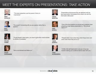 MEET THE EXPERTS ON PRESENTATIONS: TAKE ACTION 
“The secret? Connecting with you as a person rather than a 
speaker.” 
Sponsored by: 16 
NEAL 
FORD 
NOLAN 
HAIMS 
SHARÍ 
ALEXANDER 
SIMON 
MORTON 
SIMS 
WYETH 
TIBOR 
SHANTO 
“People retain more when they write things down and 
even more when they act on it.” 
“To get people to take action, you have to give them small victories 
to achieve immediately.” 
“Get a commitment and follow up.” 
“Presentations fail because they are delivered with the 
blind assumption that people know what to do with the 
information afterwards.” 
“One of the first questions we should ask ourselves when 
preparing a high-stakes presentation is, ‘Who should 
deliver it?’” 
MIKE 
SCHULTZ 
“The best presenters use the power of story to 
mesmerize.” 
TONY 
ALESSANDRA 
“A little mild self-deprecation can go a long way 
toward making your audience feel at ease with you.” 
 