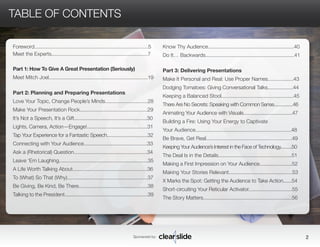 Foreword..............................................................................5 
Meet the Experts..................................................................7 
Part 1: How To Give A Great Presentation (Seriously) 
Meet Mitch Joel......................................................................19 
Part 2: Planning and Preparing Presentations 
Love Your Topic, Change People’s Minds..............................28 
Make Your Presentation Rock................................................29 
It’s Not a Speech, It’s a Gift..................................................30 
Lights, Camera, Action—Engage!...........................................31 
Tap Your Experience for a Fantastic Speech..............................32 
Connecting with Your Audience.............................................33 
Ask a (Rhetorical) Question....................................................34 
Leave ‘Em Laughing...............................................................35 
A Life Worth Talking About.....................................................36 
To (What) So That (Why).........................................................37 
Be Giving, Be Kind, Be There.................................................38 
Talking to the President...........................................................39 
Sponsored by: 2 
TABLE OF CONTENTS 
Know Thy Audience.............................................................40 
Do It… Backwards...............................................................41 
Part 3: Delivering Presentations 
Make It Personal and Real: Use Proper Names..................43 
Dodging Tomatoes: Giving Conversational Talks..................44 
Keeping a Balanced Stool..................................................45 
There Are No Secrets: Speaking with Common Sense...............46 
Animating Your Audience with Visuals....................................47 
Building a Fire: Using Your Energy to Captivate 
Your Audience....................................................................48 
Be Brave, Get Real.............................................................49 
Keeping Your Audience’s Interest in the Face of Technology.........50 
The Deal Is in the Details....................................................51 
Making a First Impression on Your Audience.......................52 
Making Your Stories Relevant.............................................53 
X Marks the Spot: Getting the Audience to Take Action......54 
Short-circuiting Your Reticular Activator...............................55 
The Story Matters...............................................................56 
 