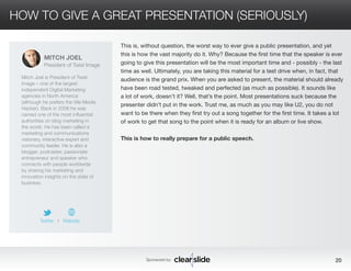 HOW TO GIVE A GREAT PRESENTATION (SERIOUSLY) 
This is, without question, the worst way to ever give a public presentation, and yet 
this is how the vast majority do it. Why? Because the first time that the speaker is ever 
going to give this presentation will be the most important time and - possibly - the last 
time as well. Ultimately, you are taking this material for a test drive when, in fact, that 
audience is the grand prix. When you are asked to present, the material should already 
have been road tested, tweaked and perfected (as much as possible). It sounds like 
a lot of work, doesn’t it? Well, that’s the point. Most presentations suck because the 
presenter didn’t put in the work. Trust me, as much as you may like U2, you do not 
want to be there when they first try out a song together for the first time. It takes a lot 
of work to get that song to the point when it is ready for an album or live show. 
This is how to really prepare for a public speech. 
© 2014 Studio B Productions, Inc. All rights reserved. 
Sponsored by: 20 
MITCH JOEL 
President of Twist Image 
Mitch Joel is President of Twist 
Image – one of the largest 
independent Digital Marketing 
agencies in North America 
(although he prefers the title Media 
Hacker). Back in 2006 he was 
named one of the most influential 
authorities on blog marketing in 
the world. He has been called a 
marketing and communications 
visionary, interactive expert and 
community leader. He is also a 
blogger, podcaster, passionate 
entrepreneur and speaker who 
connects with people worldwide 
by sharing his marketing and 
innovation insights on the state of 
business. 
Twitter I Website 
 