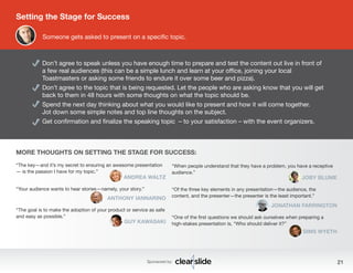 Setting the Stage for Success 
Someone gets asked to present on a specific topic. 
Don’t agree to speak unless you have enough time to prepare and test the content out live in front of 
a few real audiences (this can be a simple lunch and learn at your office, joining your local 
Toastmasters or asking some friends to endure it over some beer and pizza). 
Don’t agree to the topic that is being requested. Let the people who are asking know that you will get 
back to them in 48 hours with some thoughts on what the topic should be. 
Spend the next day thinking about what you would like to present and how it will come together. 
Jot down some simple notes and top line thoughts on the subject. 
Get confirmation and finalize the speaking topic – to your satisfaction – with the event organizers. 
MORE THOUGHTS ON SETTING THE STAGE FOR SUCCESS: 
“When people understand that they have a problem, you have a receptive 
audience.” 
JOBY BLUME 
“Of the three key elements in any presentation—the audience, the 
content, and the presenter—the presenter is the least important.” 
JONATHAN FARRINGTON 
“One of the first questions we should ask ourselves when preparing a 
high-stakes presentation is, “Who should deliver it?” 
SIMS WYETH 
“The key—and it’s my secret to ensuring an awesome presentation 
— is the passion I have for my topic.” 
ANDREA WALTZ 
Sponsored by: 21 
“Your audience wants to hear stories—namely, your story.” 
ANTHONY IANNARINO 
“The goal is to make the adoption of your product or service as safe 
and easy as possible.” 
GUY KAWASAKI 
 
