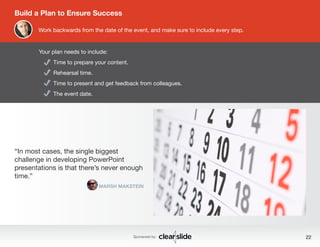 Time to prepare your content. 
Rehearsal time. 
Time to present and get feedback from colleagues. 
The event date. 
Sponsored by: 22 
Build a Plan to Ensure Success 
Work backwards from the date of the event, and make sure to include every step. 
Your plan needs to include: 
“In most cases, the single biggest 
challenge in developing PowerPoint 
presentations is that there’s never enough 
time.” 
MARSH MAKSTEIN 
 