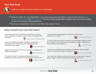Build an outline for your presentation. If you have never done this before, check out the work of Nancy 
Duarte, Nick Morgan and Garr Reynolds. All three of these presentation masters have tons of free content 
on how to structure a solid presentation. 
Build your presentation. Have no more than three areas of focus. 
“Visuals make your story multisensory. Whenever you set the 
scene, think about the sights, sounds, smells, and textures they 
can evoke.” 
ANASTASIA PRYANIKOVA 
Sponsored by: 23 
“If you say something that gets an audience wondering or 
anticipating what’s coming next, their attentiveness and 
involvement will increase.” 
MAX ATKINSON 
“Details are exit ramps out of the conversation, so make sure all 
details are necessary.” 
ANNE WARFIELD 
“I decide what I want my audience to take away from my 
presentation upfront and focus on building a story around that.” 
ARDATH ALBEE 
Your First Draft 
Craft your outline and start building your presentation. 
“A presentation should describe a problem-solving process— 
otherwise, why bother?” 
ALEXEI KAPTEREV 
“If you don’t get the audience to see why your message is relevant to their 
life or situation, they will pull out their smartphone, tablet, or laptop and 
find something more interesting.” 
DAVE PARADI 
“Lead with an interesting point, question, or statement that has a good 
chance of catching the audience’s attention.” 
LORI RICHARDSON 
“No matter how rational we like to think we are, we take action based on 
deeper triggers, and then rationalize the decision afterward.” 
GAVIN MCMAHON 
MORE THOUGHTS ON YOUR FIRST DRAFT: 
 