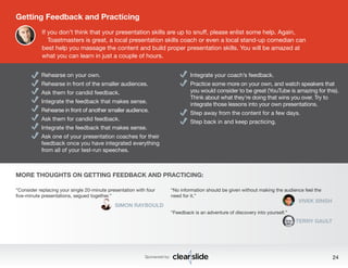 “Consider replacing your single 20-minute presentation with four 
five-minute presentations, segued together.” 
SIMON RAYBOULD 
Integrate your coach’s feedback. 
Practice some more on your own, and watch speakers that 
you would consider to be great (YouTube is amazing for this). 
Think about what they’re doing that wins you over. Try to 
integrate those lessons into your own presentations. 
Step away from the content for a few days. 
Step back in and keep practicing. 
Sponsored by: 24 
Getting Feedback and Practicing 
If you don’t think that your presentation skills are up to snuff, please enlist some help. Again, 
Toastmasters is great, a local presentation skills coach or even a local stand-up comedian can 
best help you massage the content and build proper presentation skills. You will be amazed at 
what you can learn in just a couple of hours. 
Rehearse on your own. 
Rehearse in front of the smaller audiences. 
Ask them for candid feedback. 
Integrate the feedback that makes sense. 
Rehearse in front of another smaller audience. 
Ask them for candid feedback. 
Integrate the feedback that makes sense. 
Ask one of your presentation coaches for their 
feedback once you have integrated everything 
from all of your test-run speeches. 
“No information should be given without making the audience feel the 
need for it.” 
VIVEK SINGH 
“Feedback is an adventure of discovery into yourself.” 
TERRY GAULT 
MORE THOUGHTS ON GETTING FEEDBACK AND PRACTICING: 
 