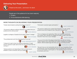 People are in the audience for two (main reasons): 
1. To learn. 
2. To be entertained while learning. 
MORE THOUGHTS ON DELIVERING YOUR PRESENTATION: 
Sponsored by: 25 
“Create natural breaks by asking the audience to join in.” 
LISA B. MARSHALL 
“The secret to effective audience interaction is to believe that your 
audience will do what you ask.” 
GAVIN MEIKLE 
Laughter is contagious. If people sit too far apart, it doesn’t “contage.” 
VICKI HITZGES 
“True professionals work the entire stage like a rock star.” 
DAVID MEERMAN SCOTT 
“I always try to get to know my audience beforehand. I’ll walk 
around, introduce myself, talk to them for a bit, and thank them for 
coming in.” 
ALEX CEQUEA 
“Asking questions and responding to them is a great way to 
establish a closer connection with your audience.” 
GARY GUWE 
Delivering Your Presentation 
Present at the event... and knock ‘em alive! 
“Participation typically begets participation.” 
MATT EVENTOFF 
“The secret to making even a speech feel interactive is to wait. Let the 
audience have time to respond, even if they don’t do it out loud.” 
NICK MORGAN 
“Fire is contagious and captivating. When your audience experiences 
your energy, they’ll naturally be engaged and eager to listen, and most 
important, they’ll act on your message.” ANGELA DEFINIS 
“You go up to the center of the stage and stand there, stock still, not moving a 
muscle or saying a word, until the entire room hushes, wondering if you’ve gone 
catatonic. Wait one instant longer, then throw your arm out and say your line.” 
CHARLES H. GREEN 
“We each have our own personality and our own way of speaking. Some 
are flamboyant; some are professorial; some incorporate lots of humor; 
some are soft spoken. The list goes on. The important thing is not to try to 
be someone you’re not.” JOHN ZIMMER 
 