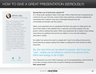 HOW TO GIVE A GREAT PRESENTATION (SERIOUSLY) 
Sounds like a lot of hard work, doesn’t it? 
It is. Great public speakers make it look easy. While it feels like they’re presenting the 
content for the very first time, most of them have practiced, nurtured, tweaked and 
road-tested their material. They look comfortable because they are 
comfortable and familiar with the content. 
Sadly, most presenters are so unprepared that their only goal is to either get to the 
end of their slides in their allotted time or read their pre-written speech from the 
podium without wetting their pants. What most presenters fail to realize is that nobody 
cares about you getting to the end of your slides or if you survived reading a 
document in public. 
No matter how serious the event is, people don’t want to be sitting all day and be 
bored listening to people reading from slides or reading from their printed out Word 
document. 
So, the next time you’re asked to present, don’t just say 
“yes”, unless you’re willing to commit the serious time, 
effort and energy to do it right. 
Why? Because if you don’t take it seriously, you’re just perpetuating a world where all 
of us have to endure another slew of painful meetings and presentations. 
Who wants that? 
Sponsored by: 26 
MITCH JOEL 
President of Twist Image 
Mitch Joel is President of Twist 
Image – one of the largest 
independent Digital Marketing 
agencies in North America 
(although he prefers the title Media 
Hacker). Back in 2006 he was 
named one of the most influential 
authorities on blog marketing in 
the world. He has been called a 
marketing and communications 
visionary, interactive expert and 
community leader. He is also a 
blogger, podcaster, passionate 
entrepreneur and speaker who 
connects with people worldwide 
by sharing his marketing and 
innovation insights on the state of 
business. 
Twitter I Website 
 