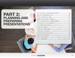 Sponsored by: 27 
PART 2: 
PLANNING AND 
PREPARING 
PRESENTATIONS 
Love Your Topic, Change People’s Minds...............................28 
Make Your Presentation Rock.................................................29 
It’s Not a Speech, It’s a Gift...................................................30 
Lights, Camera, Action—Engage!............................................31 
Tap Your Experience for a Fantastic Speech...............................32 
Connecting with Your Audience..............................................33 
Ask a (Rhetorical) Question.....................................................34 
Leave ‘Em Laughing................................................................35 
A Life Worth Talking About......................................................36 
To (What) So That (Why)..........................................................37 
Be Giving, Be Kind, Be There..................................................38 
Talking to the President...........................................................39 
Know Thy Audience................................................................40 
Do It… Backwards..................................................................41 
 