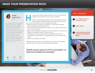 MAKE YOUR PRESENTATION ROCK 
ave you ever received a gift that doesn’t fit who you are? What was 
supposed to be a gift can now be a source of irritation. 
Well, your presentation should be a “gift” to the audience, one that 
fits the people so perfectly that they can’t help but act on what you 
say. So, how do you make sure your presentation does that? 
• State the goal from the audience’s perspective. It should tell them exactly 
what they will get out of their time with you. 
• Have a clear roadmap that answers the questions your audience has for them 
to say, “Yes, I can do that.” 
• Keep it simple. Details are exit ramps out of the conversation, so make sure all 
details are necessary. If they aren’t, throw them out. 
• Logic makes you think, emotions make you act. Make sure you have a 
compelling story, interesting fact, or intriguing question up front to open their 
minds. 
• Talk with your audience, not at them. 
Challenge yourself to review your next presentation. See it from the recipient’s 
side, and make sure it is truly a present the audience will value. 
KEY LESSONS 
1 
2 
3 
PUT YOURSELF IN YOUR 
AUDIENCE’S SHOES. 
KEEP IT SIMPLE. 
HAVE A COMPELLING STORY 
TO OPEN YOUR LISTENERS’ 
MINDS. 
“Details are exit ramps out of the conversation, so 
make sure all details are necessary.” 
Sponsored by: 29 
ANNE 
WARFIELD 
CEO 
As a leading outcome strategist, 
Anne Warfield shows leaders 
how to be more influential by 
saying the right thing at the 
right time, every time. The 
revolutionary Outcome Thinking® 
is a brain-based methodology 
that shows you how to be 
transformational when you 
present, negotiate, sell, or lead. 
Anne has worked with NBC, 
ABC, CBS, and radio stations 
around the world. 
b 
Twitter I Website I Blog 
H 
 