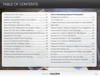 Catching Them with a Story....................................................57 
Hooking Your Audience..........................................................58 
Nailing It: Staying Memorable to Your Audience.....................59 
Move Like a Rock Star............................................................60 
Team Presenting: Lightning in a Bottle....................................61 
Before and After: Making Sure Your Audience Gets It.............62 
Share Your Own Story to Make a Difference...........................63 
Winning Friends and Influencing People: Presentations That Count....64 
Speaking from the Heart.........................................................65 
Practicing the Golden Rule of Presenting................................66 
Know the Audience but Be Yourself........................................67 
Educate, Motivate, Challenge, Inspire......................................68 
3.5 Secrets to Engaging Your Audience..................................69 
Hooking Your Audience...........................................................70 
Solve a Problem. Tell a Story...................................................71 
Continuous Improvement: Learning from Feedback...............72 
Don’t Be Boring, and Don’t Be “That Guy”.............................73 
Sponsored by: 3 
TABLE OF CONTENTS 
Part 4: Generating Audience Participation 
Engaging Your Audience........................................................75 
The Honest Truth...................................................................76 
A Night at the Improv: Using Improvisation to Teach Effective 
Sales Skills.............................................................................77 
Making It Happen: Building a Program to Your Engagement...78 
Using Audience Chatter to Your Advantage...........................79 
Leading Your Audience: Making Your Talk Relevant...............80 
Backing Up Your Points with Stories......................................81 
Ensuring Participation in Your Presentations..........................82 
Increase Your Audience’s Attentiveness with 
Rhetorical Questions..............................................................83 
Waiting for an Answer: Giving Your Audience Time to Respond...84 
Arriving Early, Staying Late.....................................................85 
Pointing the Way: Using Signposting to Keep Your Audience 
On Track................................................................................86 
Get Buy-in from the Heart First, Then the Head.....................87 
Amazing Secrets for How to Get People to Participate..........88 
No Unnecessary Information..................................................89 
 