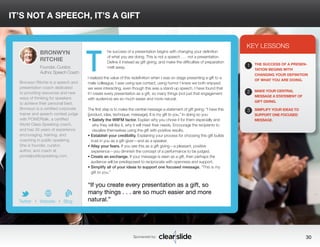 IT’S NOT A SPEECH, IT’S A GIFT 
he success of a presentation begins with changing your definition 
of what you are doing. This is not a speech . . . not a presentation. 
Define it instead as gift giving, and make the difficulties of preparation 
melt away. 
I realized the value of this redefinition when I was on stage presenting a gift to a 
male colleague. I was using eye contact, using humor I knew we both enjoyed; 
we were interacting, even though this was a stand-up speech. I have found that 
if I create every presentation as a gift, so many things (not just that engagement 
with audience) are so much easier and more natural. 
The first step is to make the central message a statement of gift giving: “I have this 
[product, idea, technique, message]. It is my gift to you.” In doing so you: 
• Satisfy the WIIFM factor. Explain why you chose it for them especially and 
why they will like it, why it will meet their needs. Encourage the recipients to 
visualize themselves using the gift with positive results. 
• Establish your credibility. Explaining your process for choosing this gift builds 
trust in you as a gift-giver—and as a speaker. 
• Allay your fears. If you see this as a gift giving—a pleasant, positive 
experience—you diminish the concept of a performance to be judged. 
• Create an exchange. If your message is seen as a gift, then perhaps the 
audience will be predisposed to reciprocate with openness and support. 
• Simplify all of your ideas to support one focused message. “This is my 
gift to you.” 
KEY LESSONS 
1 
2 
3 
THE SUCCESS OF A PRESEN-TATION 
BEGINS WITH 
CHANGING YOUR DEFINITION 
OF WHAT YOU ARE DOING. 
MAKE YOUR CENTRAL 
MESSAGE A STATEMENT OF 
GIFT GIVING. 
SIMPLIFY YOUR IDEAS TO 
SUPPORT ONE FOCUSED 
MESSAGE. 
“If you create every presentation as a gift, so 
many things . . . are so much easier and more 
natural.” 
Sponsored by: 30 
BRONWYN 
RITCHIE 
Founder, Curator, 
Author, Speech Coach 
Bronwyn Ritchie is a speech and 
presentation coach dedicated 
to providing resources and new 
ways of thinking for speakers 
to achieve their personal best. 
Bronwyn is a certified corporate 
trainer and speech contest judge 
with POWERtalk, a certified 
World Class Speaking coach, 
and has 30 years of experience 
encouraging, training, and 
coaching in public speaking. 
She is founder, curator, 
author, and coach at 
pivotalpublicspeaking.com. 
b 
Twitter I Website I Blog 
T 
 