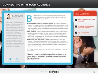 CONNECTING WITH YOUR AUDIENCE 
uilding rapport and connecting with your audience are key to 
helping you succeed on stage. Here are three tips to help you 
connect with your audience: 
• Determine the audience’s goals and interests. An audience gathers for a 
reason. The people are there to achieve a specific goal or purpose, so consid-er 
these questions: What are people’s life or career concerns? What are their 
pain and pleasure points? What solutions or interesting perspectives can you 
offer to help them? 
• Ask questions. Asking questions and responding to them is a great way to 
establish a closer connection with your audience because (1) spontaneity 
suggests that it is not a rehearsed performance, so you are being genuine 
and sincere; (2) it suggests that you care about them; and (3) the audience 
members get to share their concerns. 
• Tell a good story (and deliver a point). Stories allow you to paint vivid 
pictures and articulate emotions with words. They also allow you to share 
common concerns and experiences, which will help the audience know that 
you’re on the same page. Use descriptive words, weave in emotions, and 
lead them toward a lesson. 
As a final tip, end your speech on a high with recommendations or a resolution 
to your story! 
KEY LESSONS 
1 
2 
3 
BUILD A RAPPORT WITH YOUR 
AUDIENCE. 
DETERMINE YOUR LISTENERS’ 
GOALS AND INTERESTS. 
TELL A GOOD STORY. 
“Asking questions and responding to them is a 
great way to establish a closer connection with 
your audience.” 
Sponsored by: 33 
GARY GUWE 
Lead Trainer 
Gary Guwe is an award-winning 
speaker and entrepreneur from 
Singapore. An introvert by 
nature, Gary broke through his 
apprehension of public speaking 
when he realized the limitations 
his fear had on his life and 
career. Now a proud owner of 
three successful enterprises, 
he continues to inspire others 
to speak up and stand out by 
sharing his insights on public 
speaking as a communication 
skills coach. His successes have 
landed him a role lecturing at 
Singapore’s top university. 
Twitter I Website 
B 
 