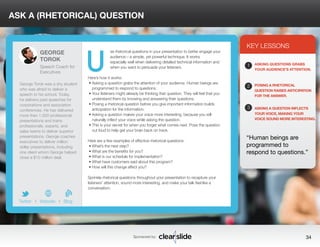 ASK A (RHETORICAL) QUESTION 
se rhetorical questions in your presentation to better engage your 
audience—a simple, yet powerful technique. It works 
especially well when delivering detailed technical information and 
when you want to persuade your listeners. 
Here’s how it works: 
• Asking a question grabs the attention of your audience. Human beings are 
programmed to respond to questions. 
• Your listeners might already be thinking that question. They will feel that you 
understand them by knowing and answering their questions. 
• Posing a rhetorical question before you give important information builds 
anticipation for the information. 
• Asking a question makes your voice more interesting, because you will 
naturally inflect your voice while asking the question. 
• This is your secret for when you forget what comes next. Pose the question 
out loud to help get your brain back on track. 
Here are a few examples of effective rhetorical questions: 
• What’s the next step? 
• What are the benefits for you? 
• What is our schedule for implementation? 
• What have customers said about this program? 
• How will this change affect you? 
Sprinkle rhetorical questions throughout your presentation to recapture your 
listeners’ attention, sound more interesting, and make your talk feel like a 
conversation. 
KEY LESSONS 
1 
2 
3 
ASKING QUESTIONS GRABS 
YOUR AUDIENCE’S ATTENTION. 
POSING A RHETORICAL 
QUESTION RAISES ANTICIPATION 
FOR THE ANSWER. 
ASKING A QUESTION INFLECTS 
YOUR VOICE, MAKING YOUR 
VOICE SOUND MORE INTERESTING. 
“Human beings are 
programmed to 
respond to questions.” 
Sponsored by: 34 
GEORGE 
TOROK 
Speech Coach for 
Executives 
George Torok was a shy student 
who was afraid to deliver a 
speech to his school. Today, 
he delivers paid speeches for 
corporations and association 
conferences. He has delivered 
more than 1,000 professional 
presentations and trains 
professionals, experts, and 
sales teams to deliver superior 
presentations. George coaches 
executives to deliver million 
dollar presentations, including 
one client whom George helped 
close a $10 million deal. 
b 
Twitter I Website I Blog 
U 
 